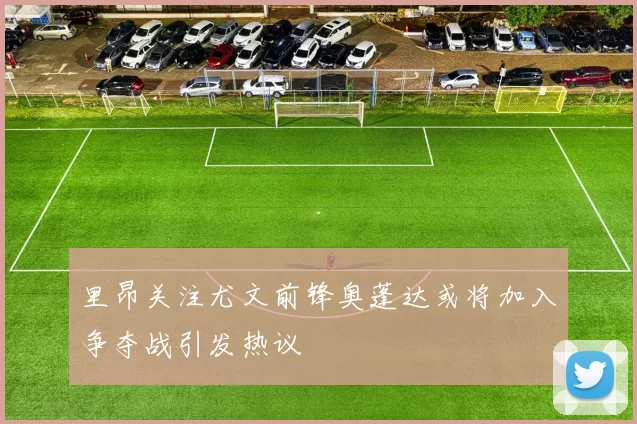 里昂关注尤文前锋奥蓬达或将加入争夺战引发热议