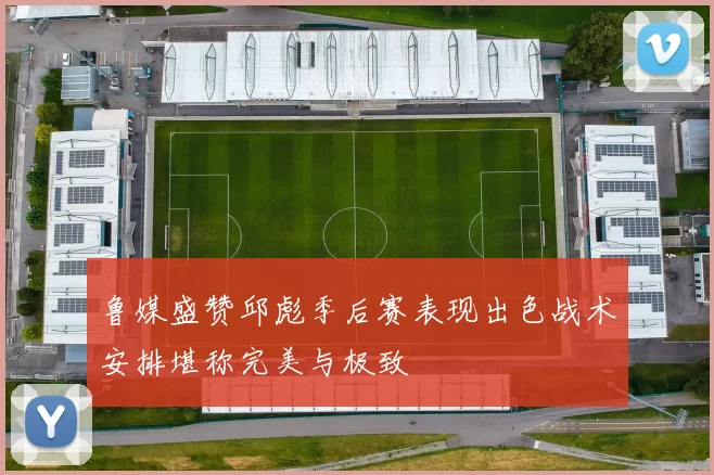 鲁媒盛赞邱彪季后赛表现出色战术安排堪称完美与极致