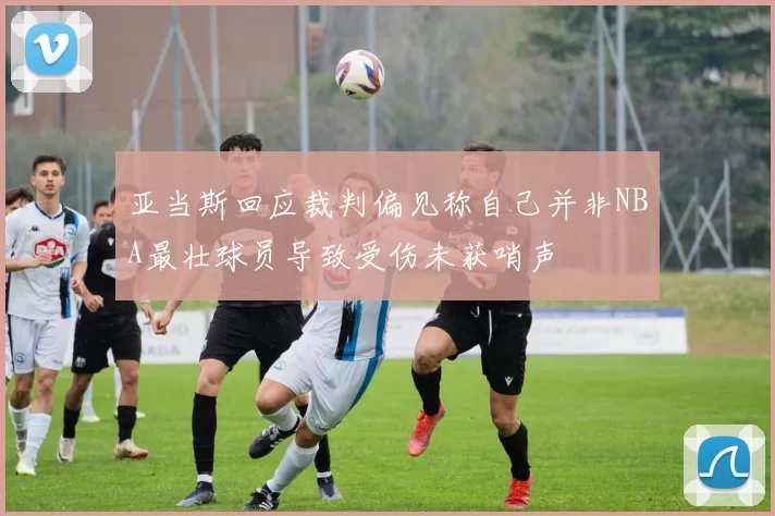亚当斯回应裁判偏见称自己并非NBA最壮球员导致受伤未获哨声