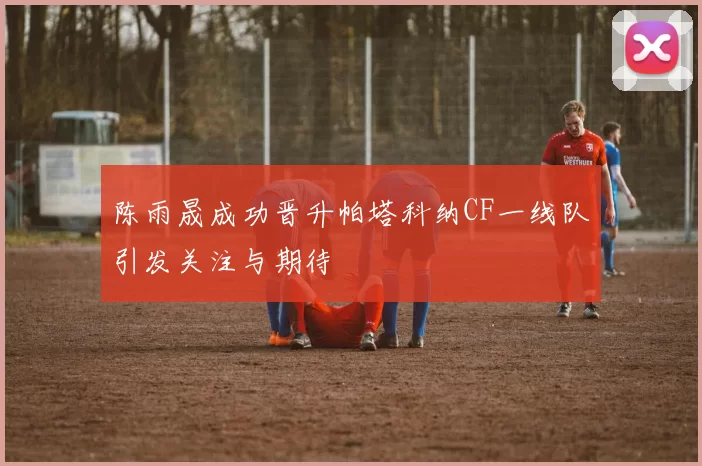 陈雨晟成功晋升帕塔科纳CF一线队引发关注与期待