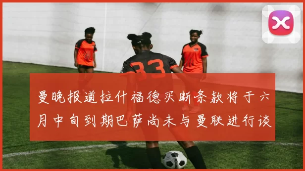 曼晚报道拉什福德买断条款将于六月中旬到期巴萨尚未与曼联进行谈判