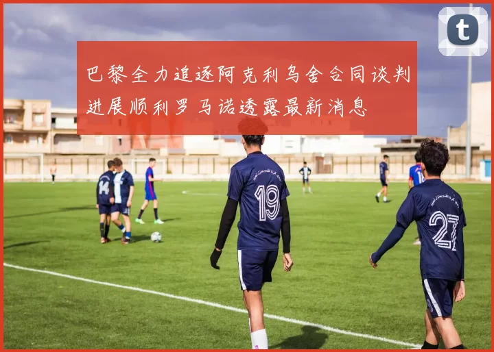 巴黎全力追逐阿克利乌舍合同谈判进展顺利罗马诺透露最新消息