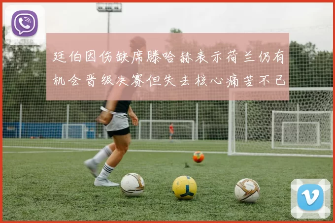 廷伯因伤缺席滕哈赫表示荷兰仍有机会晋级决赛但失去核心痛苦不已