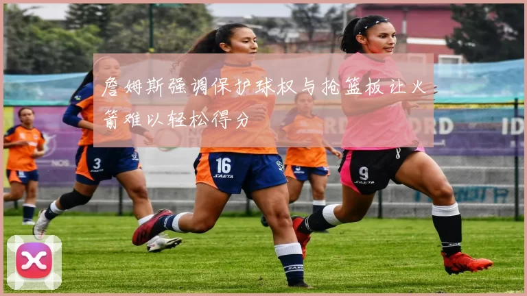 詹姆斯强调保护球权与抢篮板让火箭难以轻松得分