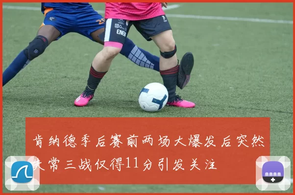 肯纳德季后赛前两场大爆发后突然失常三战仅得11分引发关注