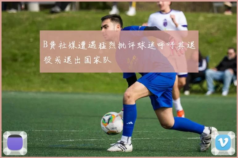B费社媒遭遇猛烈批评球迷呼吁其退役或退出国家队