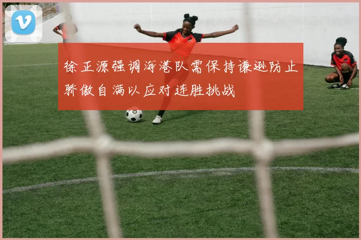 徐正源强调海港队需保持谦逊防止骄傲自满以应对连胜挑战