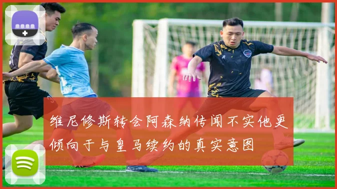 维尼修斯转会阿森纳传闻不实他更倾向于与皇马续约的真实意图